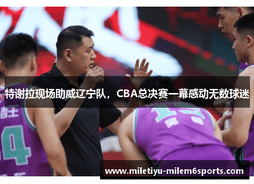 特谢拉现场助威辽宁队，CBA总决赛一幕感动无数球迷