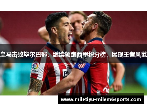 皇马击败毕尔巴鄂，继续领跑西甲积分榜，展现王者风范