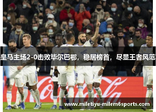 皇马主场2-0击败毕尔巴鄂，稳居榜首，尽显王者风范
