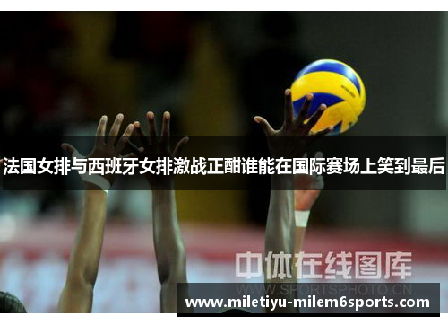 法国女排与西班牙女排激战正酣谁能在国际赛场上笑到最后