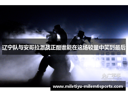 辽宁队与安哥拉激战正酣谁能在这场较量中笑到最后